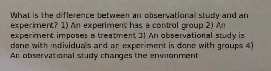 What is the difference between an observational study and an experiment? 1) An experiment has a control group 2) An experiment imposes a treatment 3) An observational study is done with individuals and an experiment is done with groups 4) An observational study changes the environment