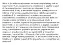 What is the difference between an observational study and an experiment? A. In an experiment, a treatment is applied to part of the population and responses are observed. In an observational study, a researcher measures characteristics of interest of an entire population but does not change existing conditions B. In an experiment, a researcher measures characteristics of interest of an entire population but does not change existing conditions. In an observational study, a treatment is applied to part of the population and responses are observed C. In an experiment, a treatment is applied to part of the population and responses are observed. In an observational study, a treatment is applied to part of the population and responses are observed D. In an experiment, a researcher measures characteristics of interest of an entire population but does not change existing conditions. In an observational study, a treatment is applied to part of the population and responses are observed