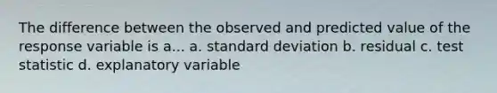 The difference between the observed and predicted value of the response variable is a... a. <a href='https://www.questionai.com/knowledge/kqGUr1Cldy-standard-deviation' class='anchor-knowledge'>standard deviation</a> b. residual c. test statistic d. explanatory variable