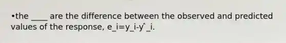 •the ____ are the difference between the observed and predicted values of the response, e_i=y_i-y ̂_i.