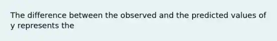 The difference between the observed and the predicted values of y represents the