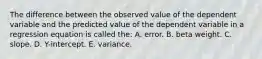 The difference between the observed value of the dependent variable and the predicted value of the dependent variable in a regression equation is called the: A. error. B. beta weight. C. slope. D. Y-intercept. E. variance.