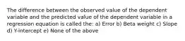 The difference between the observed value of the dependent variable and the predicted value of the dependent variable in a regression equation is called the: a) Error b) Beta weight c) Slope d) Y-intercept e) None of the above