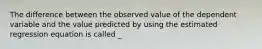 The difference between the observed value of the dependent variable and the value predicted by using the estimated regression equation is called _