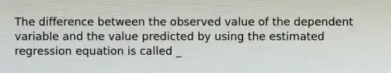 The difference between the observed value of the dependent variable and the value predicted by using the estimated regression equation is called _