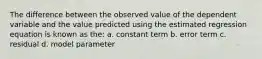 The difference between the observed value of the dependent variable and the value predicted using the estimated regression equation is known as the: a. constant term b. error term c. residual d. model parameter