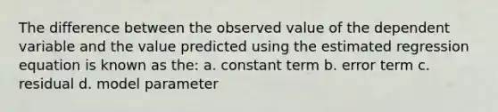 The difference between the observed value of the dependent variable and the value predicted using the estimated regression equation is known as the: a. constant term b. error term c. residual d. model parameter