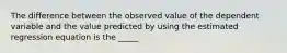 The difference between the observed value of the dependent variable and the value predicted by using the estimated regression equation is the _____