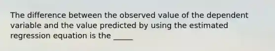 The difference between the observed value of the dependent variable and the value predicted by using the estimated regression equation is the _____