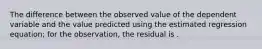 The difference between the observed value of the dependent variable and the value predicted using the estimated regression equation; for the observation, the residual is .