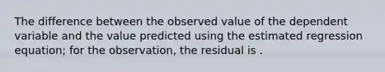 The difference between the observed value of the dependent variable and the value predicted using the estimated regression equation; for the observation, the residual is .