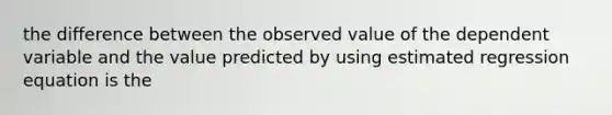 the difference between the observed value of the dependent variable and the value predicted by using estimated regression equation is the