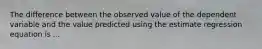 The difference between the observed value of the dependent variable and the value predicted using the estimate regression equation is ...