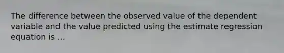 The difference between the observed value of the dependent variable and the value predicted using the estimate regression equation is ...