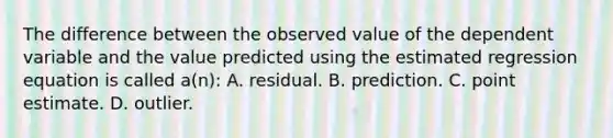 The difference between the observed value of the dependent variable and the value predicted using the estimated regression equation is called a(n): A. residual. B. prediction. C. point estimate. D. outlier.