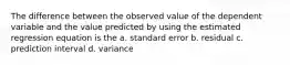 The difference between the observed value of the dependent variable and the value predicted by using the estimated regression equation is the a. standard error b. residual c. prediction interval d. variance