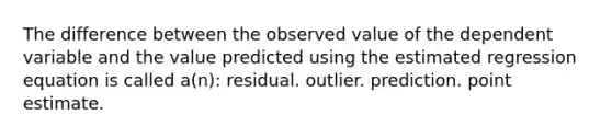 The difference between the observed value of the dependent variable and the value predicted using the estimated regression equation is called a(n): residual. outlier. prediction. point estimate.