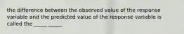 the difference between the observed value of the response variable and the predicted value of the response variable is called the _____ _____