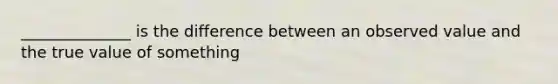 ______________ is the difference between an observed value and the true value of something