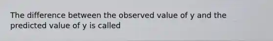 The difference between the observed value of y and the predicted value of y is called