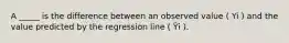 A _____ is the difference between an observed value ( Yi ) and the value predicted by the regression line ( Ŷi ).