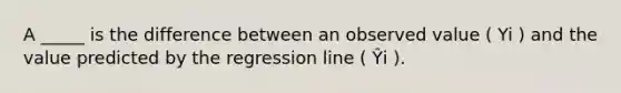 A _____ is the difference between an observed value ( Yi ) and the value predicted by the regression line ( Ŷi ).