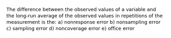 The difference between the observed values of a variable and the long-run average of the observed values in repetitions of the measurement is the: a) nonresponse error b) nonsampling error c) sampling error d) noncoverage error e) office error