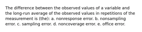 The difference between the observed values of a variable and the long-run average of the observed values in repetitions of the measurement is (the): a. nonresponse error. b. nonsampling error. c. sampling error. d. noncoverage error. e. office error.