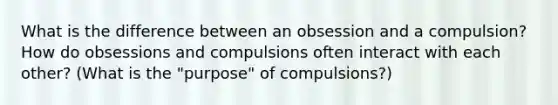 What is the difference between an obsession and a compulsion? How do obsessions and compulsions often interact with each other? (What is the "purpose" of compulsions?)