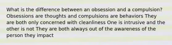 What is the difference between an obsession and a compulsion? Obsessions are thoughts and compulsions are behaviors They are both only concerned with cleanliness One is intrusive and the other is not They are both always out of the awareness of the person they impact