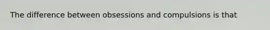 The difference between obsessions and compulsions is that