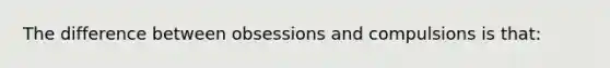 The difference between obsessions and compulsions is that: