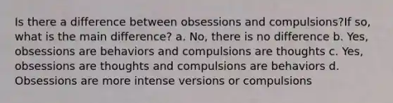 Is there a difference between obsessions and compulsions?If so, what is the main difference? a. No, there is no difference b. Yes, obsessions are behaviors and compulsions are thoughts c. Yes, obsessions are thoughts and compulsions are behaviors d. Obsessions are more intense versions or compulsions