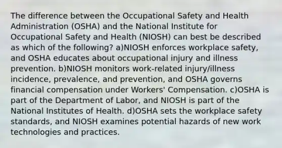 The difference between the Occupational Safety and Health Administration (OSHA) and the National Institute for Occupational Safety and Health (NIOSH) can best be described as which of the following? a)NIOSH enforces workplace safety, and OSHA educates about occupational injury and illness prevention. b)NIOSH monitors work-related injury/illness incidence, prevalence, and prevention, and OSHA governs financial compensation under Workers' Compensation. c)OSHA is part of the Department of Labor, and NIOSH is part of the National Institutes of Health. d)OSHA sets the workplace safety standards, and NIOSH examines potential hazards of new work technologies and practices.