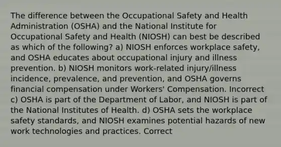 The difference between the Occupational Safety and Health Administration (OSHA) and the National Institute for Occupational Safety and Health (NIOSH) can best be described as which of the following? a) NIOSH enforces workplace safety, and OSHA educates about occupational injury and illness prevention. b) NIOSH monitors work-related injury/illness incidence, prevalence, and prevention, and OSHA governs financial compensation under Workers' Compensation. Incorrect c) OSHA is part of the Department of Labor, and NIOSH is part of the National Institutes of Health. d) OSHA sets the workplace safety standards, and NIOSH examines potential hazards of new work technologies and practices. Correct