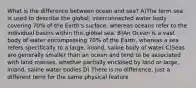 What is the difference between ocean and sea? A)The term sea is used to describe the global, interconnected water body covering 70% of the Earth's surface, whereas oceans refer to the individual basins within this global sea. B)An Ocean is a vast body of water encompassing 70% of the Earth, whereas a sea refers specifically to a large, inland, saline body of water C)Seas are generally smaller than an ocean and tend to be associated with land masses, whether partially enclosed by land or large, inland, saline water bodies D) There is no difference, just a different term for the same physical feature