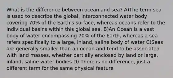 What is the difference between ocean and sea? A)The term sea is used to describe the global, interconnected water body covering 70% of the Earth's surface, whereas oceans refer to the individual basins within this global sea. B)An Ocean is a vast body of water encompassing 70% of the Earth, whereas a sea refers specifically to a large, inland, saline body of water C)Seas are generally smaller than an ocean and tend to be associated with land masses, whether partially enclosed by land or large, inland, saline water bodies D) There is no difference, just a different term for the same physical feature