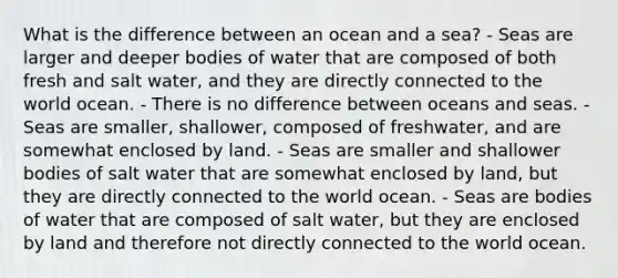 What is the difference between an ocean and a sea? - Seas are larger and deeper bodies of water that are composed of both fresh and salt water, and they are directly connected to the world ocean. - There is no difference between oceans and seas. - Seas are smaller, shallower, composed of freshwater, and are somewhat enclosed by land. - Seas are smaller and shallower bodies of salt water that are somewhat enclosed by land, but they are directly connected to the world ocean. - Seas are bodies of water that are composed of salt water, but they are enclosed by land and therefore not directly connected to the world ocean.