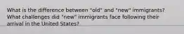 What is the difference between "old" and "new" immigrants? What challenges did "new" immigrants face following their arrival in the United States?