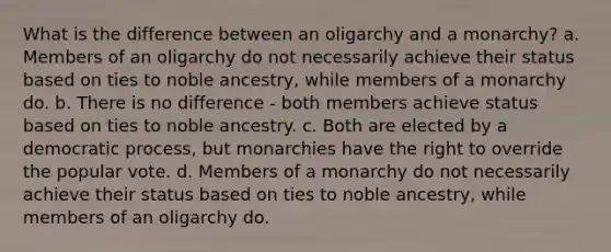 What is the difference between an oligarchy and a monarchy? a. Members of an oligarchy do not necessarily achieve their status based on ties to noble ancestry, while members of a monarchy do. b. There is no difference - both members achieve status based on ties to noble ancestry. c. Both are elected by a democratic process, but monarchies have the right to override the popular vote. d. Members of a monarchy do not necessarily achieve their status based on ties to noble ancestry, while members of an oligarchy do.