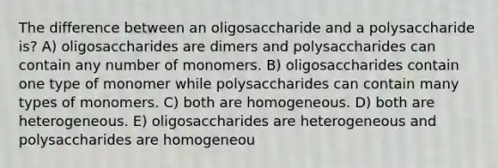 The difference between an oligosaccharide and a polysaccharide is? A) oligosaccharides are dimers and polysaccharides can contain any number of monomers. B) oligosaccharides contain one type of monomer while polysaccharides can contain many types of monomers. C) both are homogeneous. D) both are heterogeneous. E) oligosaccharides are heterogeneous and polysaccharides are homogeneou