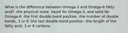 What is the difference between Omega-3 and Omega-6 fatty acid? -the physical state, liquid for Omega-3, and solid for Omega-6 -the first double bond position -the number of double bonds, 3 or 6 -the last double bond position -the length of the fatty acid, 3 or 6 carbons