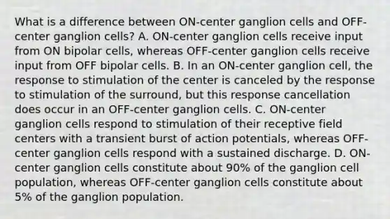 What is a difference between ON-center ganglion cells and OFF-center ganglion cells? A. ON-center ganglion cells receive input from ON bipolar cells, whereas OFF-center ganglion cells receive input from OFF bipolar cells. B. In an ON-center ganglion cell, the response to stimulation of the center is canceled by the response to stimulation of the surround, but this response cancellation does occur in an OFF-center ganglion cells. C. ON-center ganglion cells respond to stimulation of their receptive field centers with a transient burst of action potentials, whereas OFF-center ganglion cells respond with a sustained discharge. D. ON-center ganglion cells constitute about 90% of the ganglion cell population, whereas OFF-center ganglion cells constitute about 5% of the ganglion population.