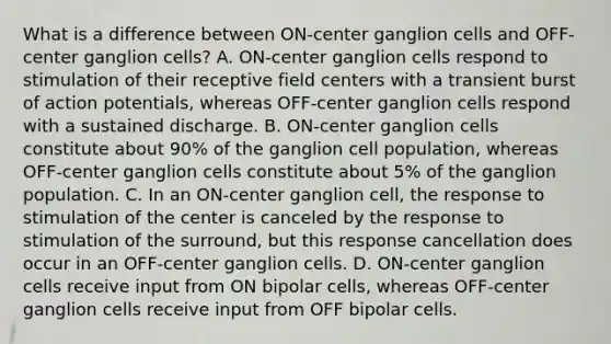 What is a difference between ON-center ganglion cells and OFF-center ganglion cells? A. ON-center ganglion cells respond to stimulation of their receptive field centers with a transient burst of action potentials, whereas OFF-center ganglion cells respond with a sustained discharge. B. ON-center ganglion cells constitute about 90% of the ganglion cell population, whereas OFF-center ganglion cells constitute about 5% of the ganglion population. C. In an ON-center ganglion cell, the response to stimulation of the center is canceled by the response to stimulation of the surround, but this response cancellation does occur in an OFF-center ganglion cells. D. ON-center ganglion cells receive input from ON bipolar cells, whereas OFF-center ganglion cells receive input from OFF bipolar cells.