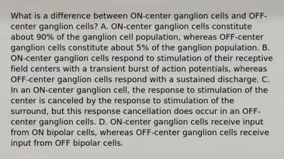 What is a difference between ON-center ganglion cells and OFF-center ganglion cells? A. ON-center ganglion cells constitute about 90% of the ganglion cell population, whereas OFF-center ganglion cells constitute about 5% of the ganglion population. B. ON-center ganglion cells respond to stimulation of their receptive field centers with a transient burst of action potentials, whereas OFF-center ganglion cells respond with a sustained discharge. C. In an ON-center ganglion cell, the response to stimulation of the center is canceled by the response to stimulation of the surround, but this response cancellation does occur in an OFF-center ganglion cells. D. ON-center ganglion cells receive input from ON bipolar cells, whereas OFF-center ganglion cells receive input from OFF bipolar cells.