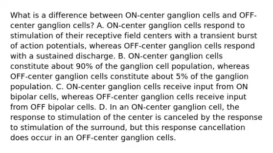 What is a difference between ON-center ganglion cells and OFF-center ganglion cells? A. ON-center ganglion cells respond to stimulation of their receptive field centers with a transient burst of action potentials, whereas OFF-center ganglion cells respond with a sustained discharge. B. ON-center ganglion cells constitute about 90% of the ganglion cell population, whereas OFF-center ganglion cells constitute about 5% of the ganglion population. C. ON-center ganglion cells receive input from ON bipolar cells, whereas OFF-center ganglion cells receive input from OFF bipolar cells. D. In an ON-center ganglion cell, the response to stimulation of the center is canceled by the response to stimulation of the surround, but this response cancellation does occur in an OFF-center ganglion cells.