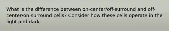 What is the difference between on-center/off-surround and off-center/on-surround cells? Consider how these cells operate in the light and dark.