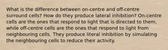 What is the difference between on-centre and off-centre surround cells? How do they produce lateral inhibition? On-centre cells are the ones that respond to light that is directed to them, while off-centre cells are the ones that respond to light from neighbouring cells. They produce literal inhibition by simulating the neighbouring cells to reduce their activity.