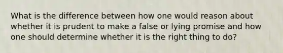 What is the difference between how one would reason about whether it is prudent to make a false or lying promise and how one should determine whether it is the right thing to do?