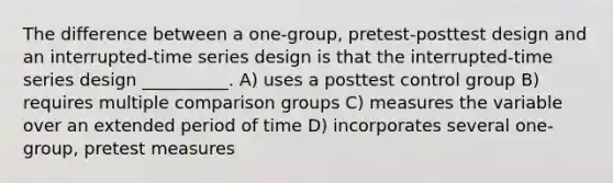 The difference between a one-group, pretest-posttest design and an interrupted-time series design is that the interrupted-time series design __________. A) uses a posttest control group B) requires multiple comparison groups C) measures the variable over an extended period of time D) incorporates several one-group, pretest measures